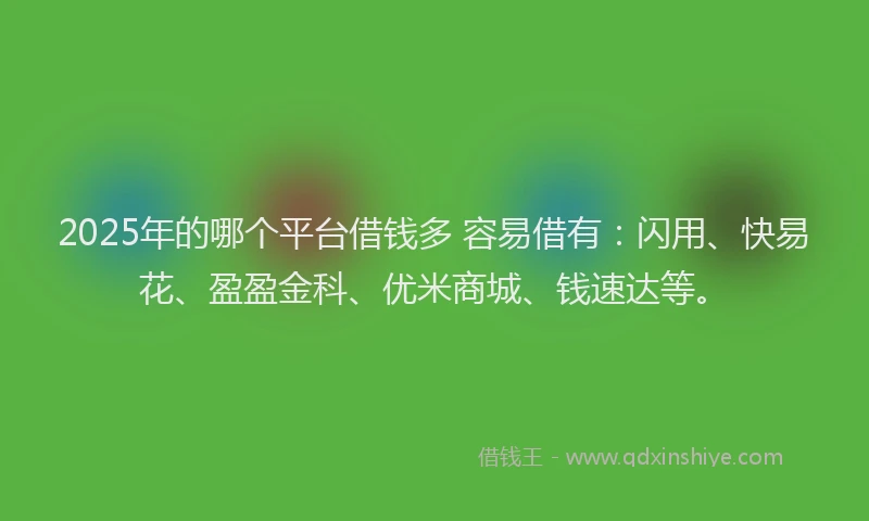 2025年的哪个平台借钱多 容易借有：闪用、快易花、盈盈金科、优米商城、钱速达等。
