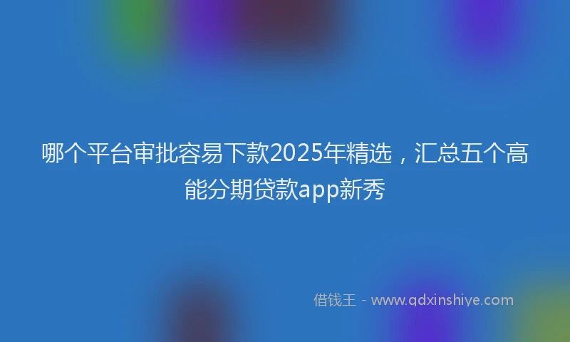 哪个平台审批容易下款2025年精选，汇总五个高能分期贷款app新秀