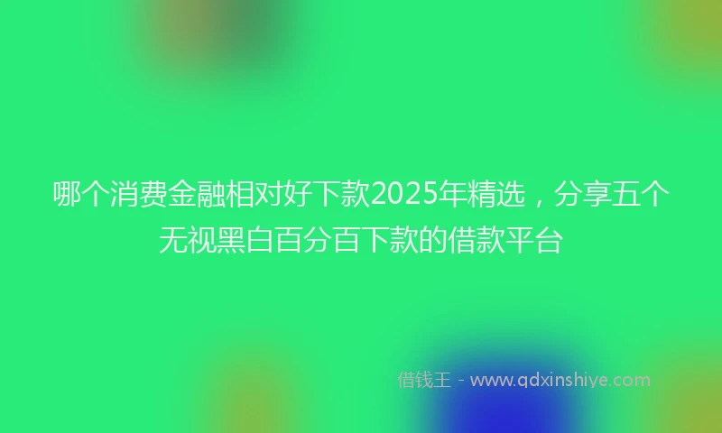 哪个消费金融相对好下款2025年精选，分享五个无视黑白百分百下款的借款平台