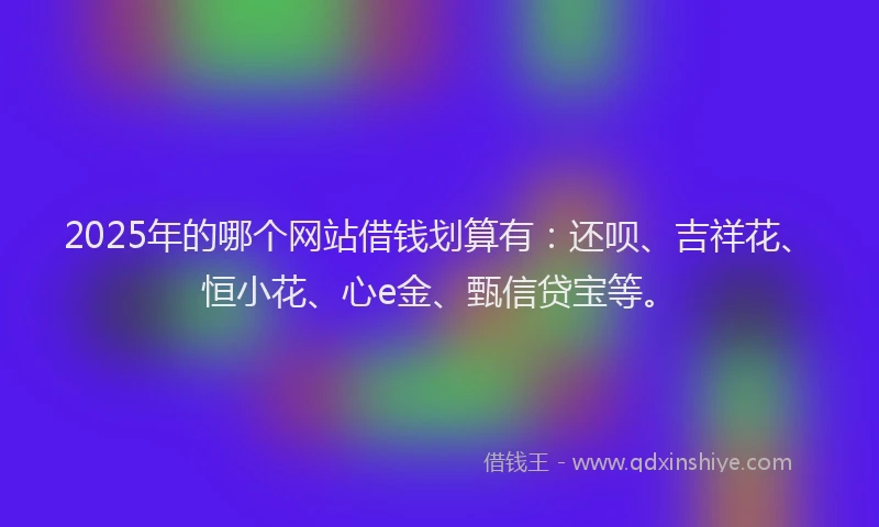 2025年的哪个网站借钱划算有：还呗、吉祥花、恒小花、心e金、甄信贷宝等。