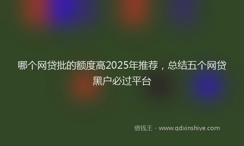 哪个网贷批的额度高2025年推荐，总结五个网贷黑户必过平台