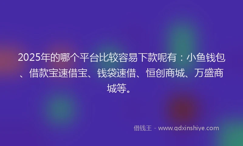 2025年的哪个平台比较容易下款呢有：小鱼钱包、借款宝速借宝、钱袋速借、恒创商城、万盛商城等。