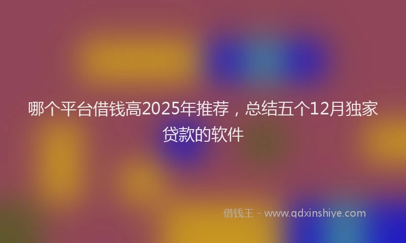 哪个平台借钱高2025年推荐，总结五个12月独家贷款的软件