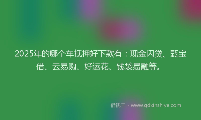 2025年的哪个车抵押好下款有：现金闪贷、甄宝借、云易购、好运花、钱袋易融等。