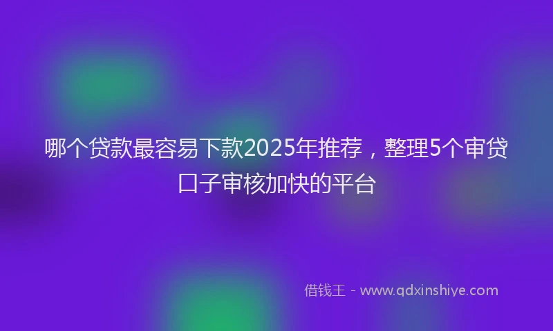 哪个贷款最容易下款2025年推荐，整理5个审贷口子审核加快的平台
