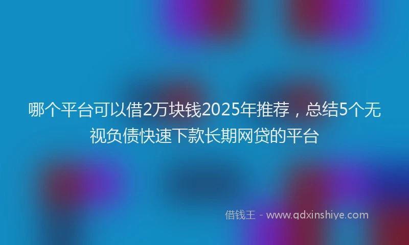 哪个平台可以借2万块钱2025年推荐，总结5个无视负债快速下款长期网贷的平台