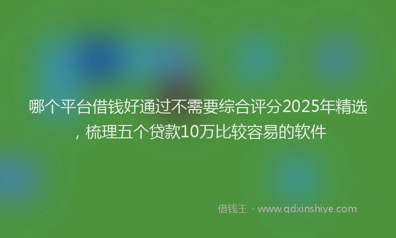 哪个平台借钱好通过不需要综合评分2025年精选，梳理五个贷款10万比较容易的软件