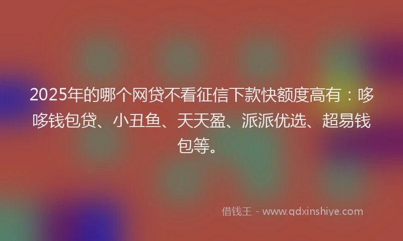 2025年的哪个网贷不看征信下款快额度高有：哆哆钱包贷、小丑鱼、天天盈、派派优选、超易钱包等。