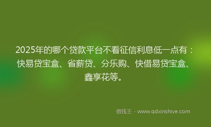 2025年的哪个贷款平台不看征信利息低一点有：快易贷宝盒、省薪贷、分乐购、快借易贷宝盒、鑫享花等。