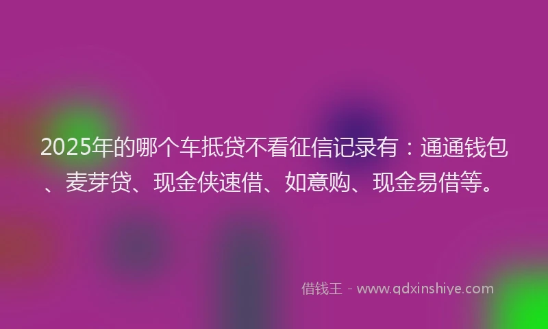 2025年的哪个车抵贷不看征信记录有：通通钱包、麦芽贷、现金侠速借、如意购、现金易借等。
