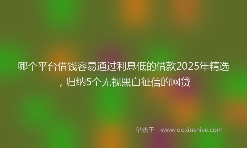 哪个平台借钱容易通过利息低的借款2025年精选，归纳5个无视黑白征信的网贷