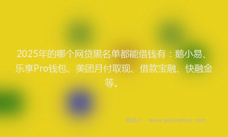 2025年的哪个网贷黑名单都能借钱有：鹅小易、乐享Pro钱包、美团月付取现、借款宝融、快融金等。