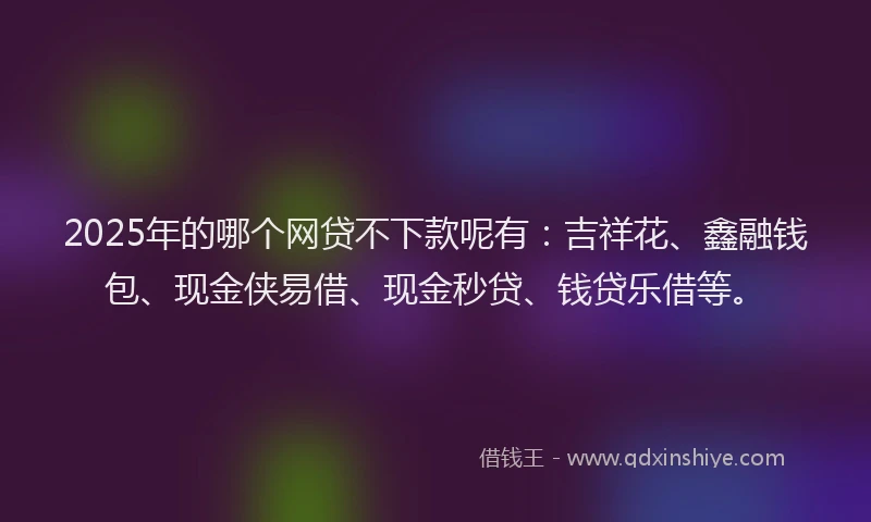 2025年的哪个网贷不下款呢有：吉祥花、鑫融钱包、现金侠易借、现金秒贷、钱贷乐借等。