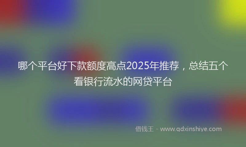 哪个平台好下款额度高点2025年推荐，总结五个看银行流水的网贷平台