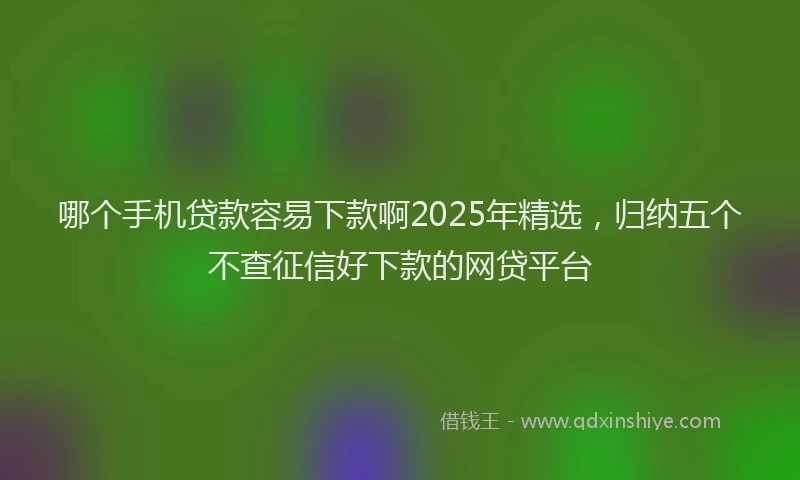 哪个手机贷款容易下款啊2025年精选，归纳五个不查征信好下款的网贷平台