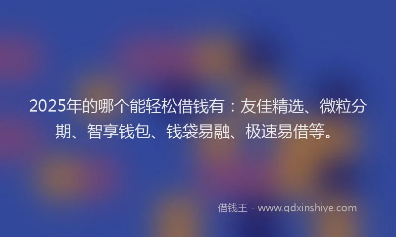 2025年的哪个能轻松借钱有：友佳精选、微粒分期、智享钱包、钱袋易融、极速易借等。