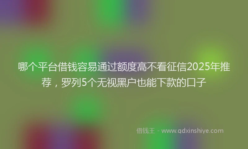 哪个平台借钱容易通过额度高不看征信2025年推荐，罗列5个无视黑户也能下款的口子