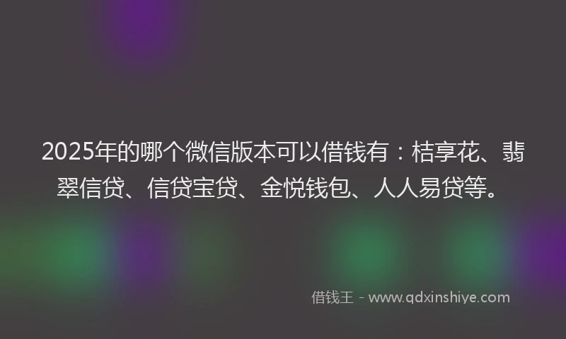 2025年的哪个微信版本可以借钱有：桔享花、翡翠信贷、信贷宝贷、金悦钱包、人人易贷等。
