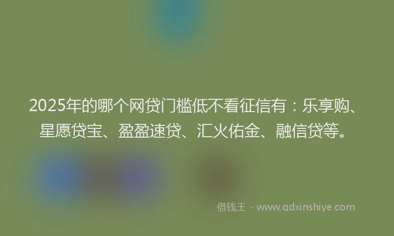 2025年的哪个网贷门槛低不看征信有：乐享购、星愿贷宝、盈盈速贷、汇火佑金、融信贷等。