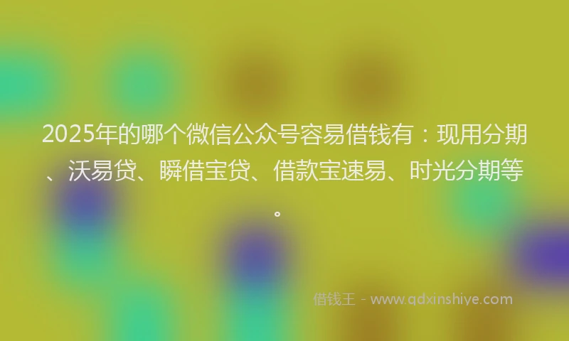 2025年的哪个微信公众号容易借钱有：现用分期、沃易贷、瞬借宝贷、借款宝速易、时光分期等。