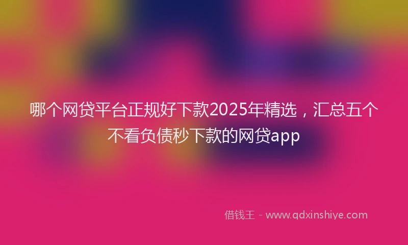 哪个网贷平台正规好下款2025年精选，汇总五个不看负债秒下款的网贷app