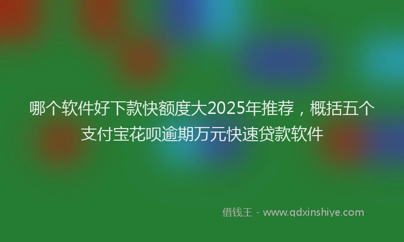 哪个软件好下款快额度大2025年推荐，概括五个支付宝花呗逾期万元快速贷款软件