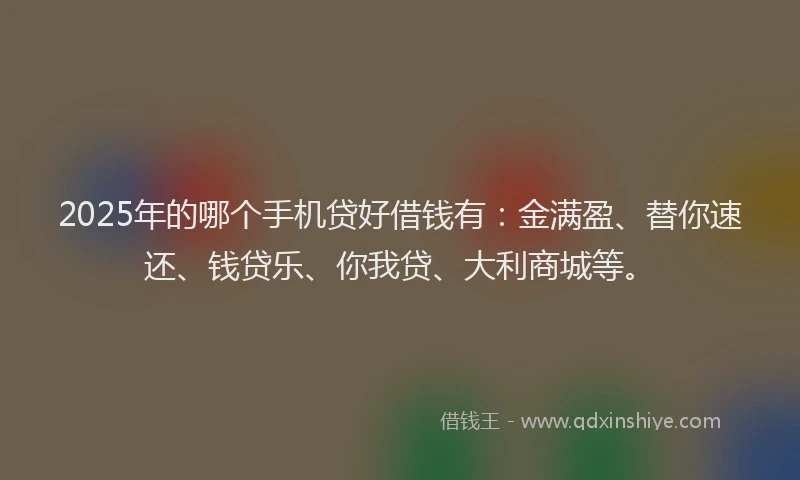 2025年的哪个手机贷好借钱有：金满盈、替你速还、钱贷乐、你我贷、大利商城等。