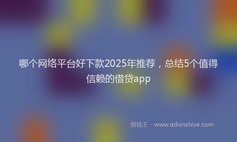 哪个网络平台好下款2025年推荐，总结5个值得信赖的借贷app