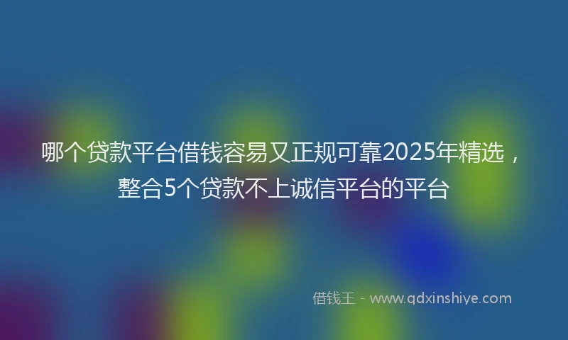 哪个贷款平台借钱容易又正规可靠2025年精选，整合5个贷款不上诚信平台的平台