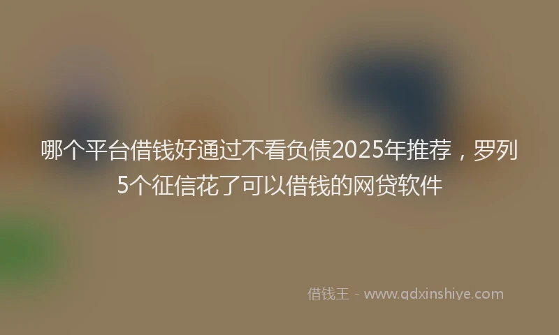 哪个平台借钱好通过不看负债2025年推荐，罗列5个征信花了可以借钱的网贷软件