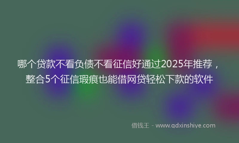哪个贷款不看负债不看征信好通过2025年推荐，整合5个征信瑕疵也能借网贷轻松下款的软件