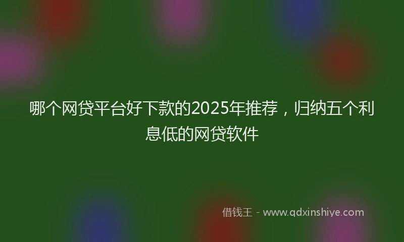 哪个网贷平台好下款的2025年推荐，归纳五个利息低的网贷软件