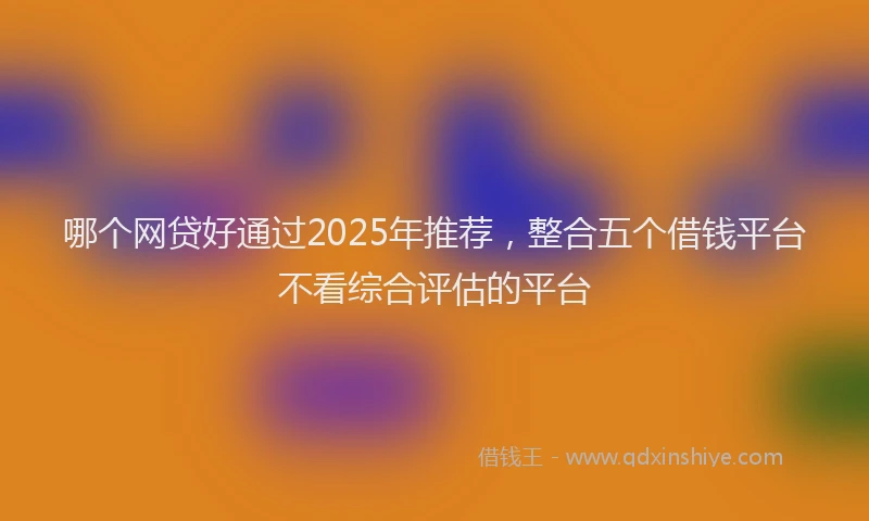 哪个网贷好通过2025年推荐，整合五个借钱平台不看综合评估的平台