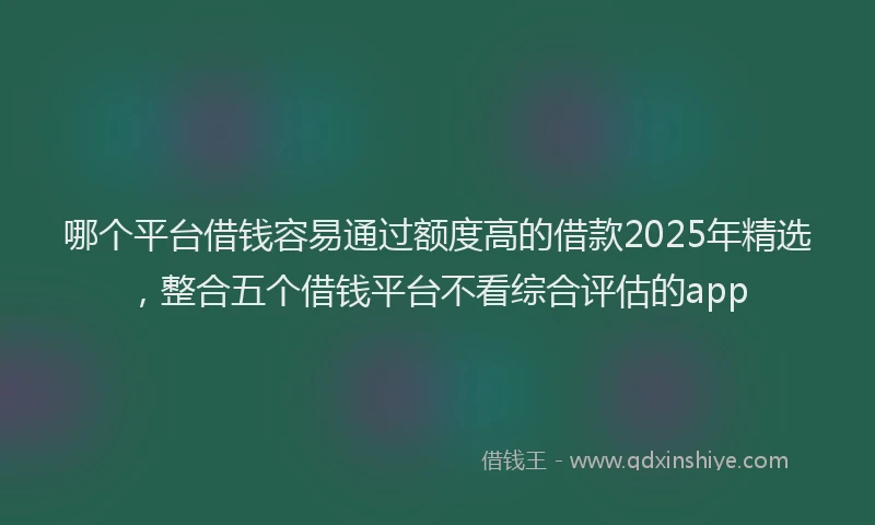 哪个平台借钱容易通过额度高的借款2025年精选,整合五个借钱平台不看综合评估的app