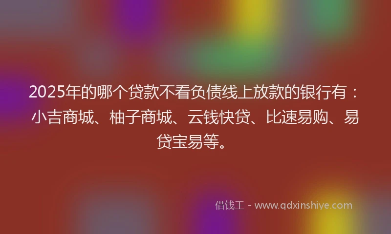 2025年的哪个贷款不看负债线上放款的银行有：小吉商城、柚子商城、云钱快贷、比速易购、易贷宝易等。