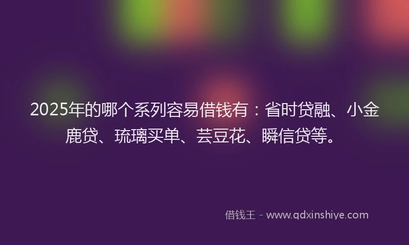 2025年的哪个系列容易借钱有：省时贷融、小金鹿贷、琉璃买单、芸豆花、瞬信贷等。