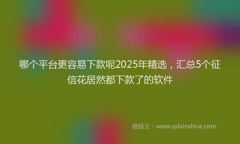 哪个平台更容易下款呢2025年精选，汇总5个征信花居然都下款了的软件