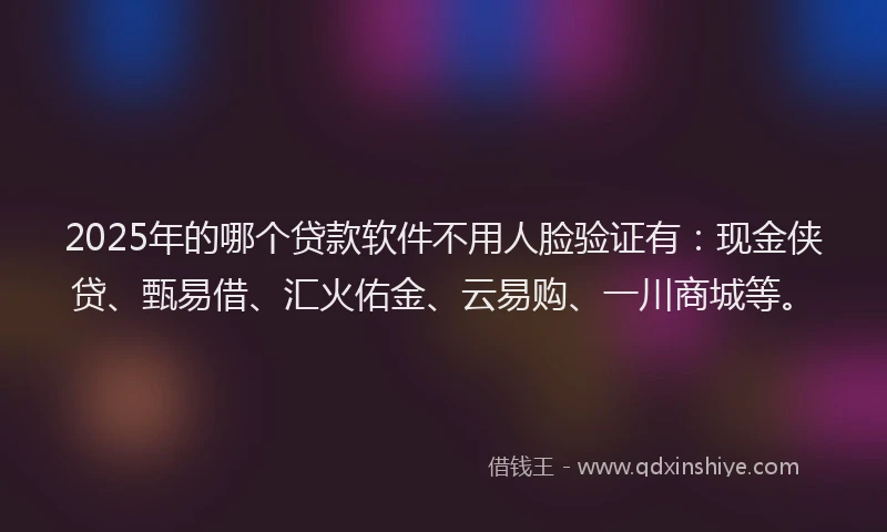 2025年的哪个贷款软件不用人脸验证有：现金侠贷、甄易借、汇火佑金、云易购、一川商城等。