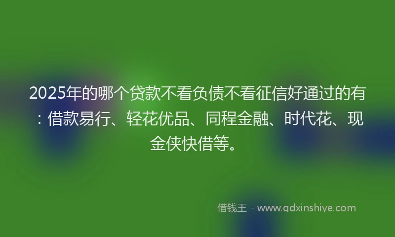 2025年的哪个贷款不看负债不看征信好通过的有：借款易行、轻花优品、同程金融、时代花、现金侠快借等。