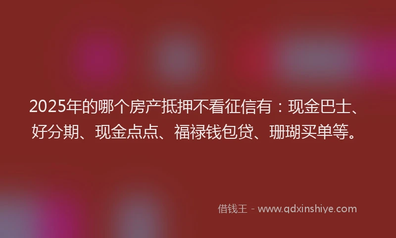 2025年的哪个房产抵押不看征信有：现金巴士、好分期、现金点点、福禄钱包贷、珊瑚买单等。