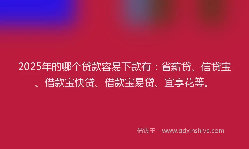 2025年的哪个贷款容易下款有：省薪贷、信贷宝、借款宝快贷、借款宝易贷、宜享花等。