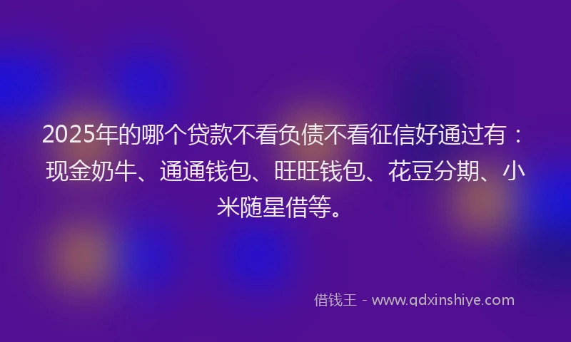2025年的哪个贷款不看负债不看征信好通过有：现金奶牛、通通钱包、旺旺钱包、花豆分期、小米随星借等。