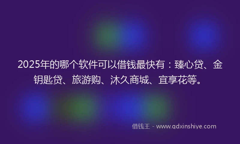 2025年的哪个软件可以借钱最快有：臻心贷、金钥匙贷、旅游购、沐久商城、宜享花等。