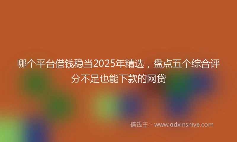 哪个平台借钱稳当2025年精选，盘点五个综合评分不足也能下款的网贷