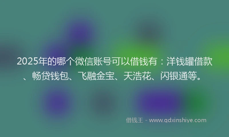 2025年的哪个微信账号可以借钱有：洋钱罐借款、畅贷钱包、飞融金宝、天浩花、闪银通等。