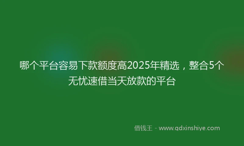 哪个平台容易下款额度高2025年精选，整合5个无忧速借当天放款的平台