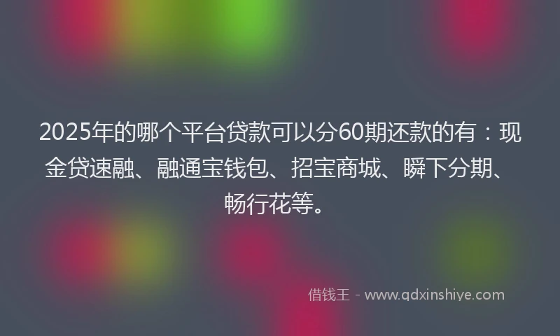 2025年的哪个平台贷款可以分60期还款的有:现金贷速融、融通宝钱包、招宝商城、瞬下分期、畅行花等。