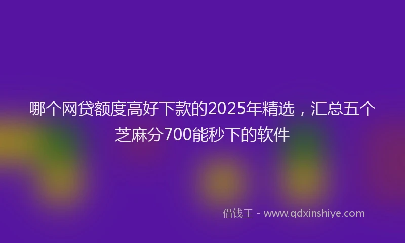哪个网贷额度高好下款的2025年精选，汇总五个芝麻分700能秒下的软件