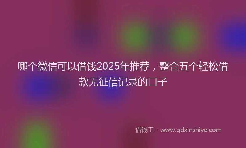 哪个微信可以借钱2025年推荐，整合五个轻松借款无征信记录的口子