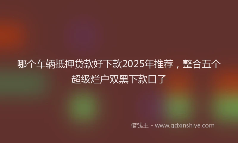 哪个车辆抵押贷款好下款2025年推荐，整合五个超级烂户双黑下款口子